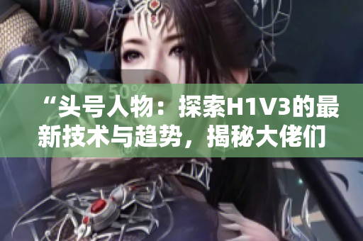 “头号人物：探索H1V3的最新技术与趋势，揭秘大佬们的秘密武器”