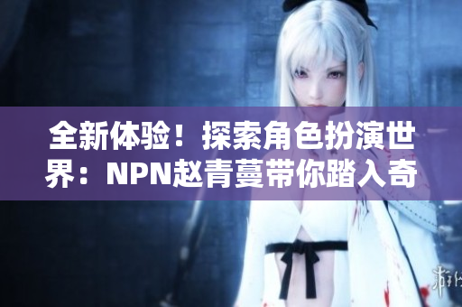 全新体验！探索角色扮演世界：NPN赵青蔓带你踏入奇幻之旅