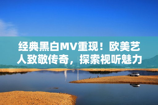 经典黑白MV重现！欧美艺人致敬传奇，探索视听魅力