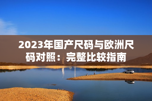 2023年国产尺码与欧洲尺码对照：完整比较指南