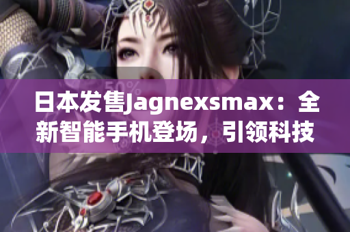 日本发售Jagnexsmax：全新智能手机登场，引领科技潮流