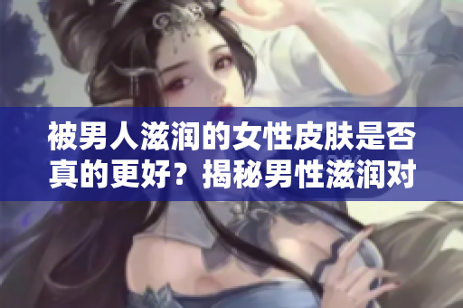 被男人滋润的女性皮肤是否真的更好？揭秘男性滋润对女性皮肤的影响