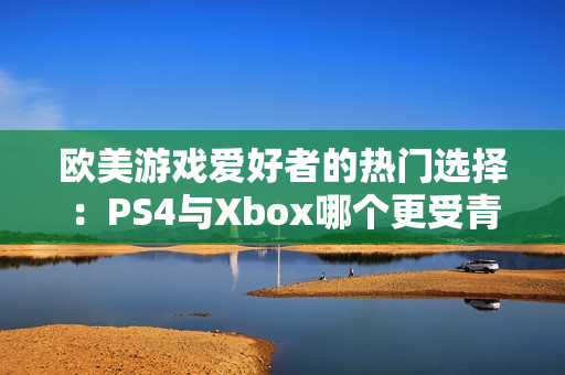 欧美游戏爱好者的热门选择：PS4与Xbox哪个更受青睐？