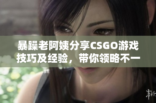 暴躁老阿姨分享CSGO游戏技巧及经验，带你领略不一样的射击乐趣