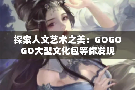 探索人文艺术之美：GOGOGO大型文化包等你发现