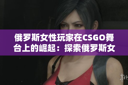 俄罗斯女性玩家在CSGO舞台上的崛起：探索俄罗斯女选手在电竞世界的突破