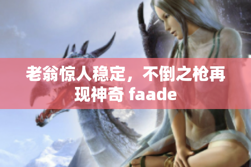 老翁惊人稳定，不倒之枪再现神奇 faade