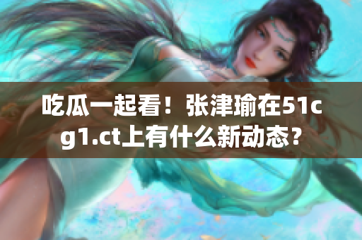 吃瓜一起看！张津瑜在51cg1.ct上有什么新动态？