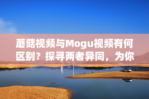 蘑菇视频与Mogu视频有何区别？探寻两者异同，为你解析功能特点