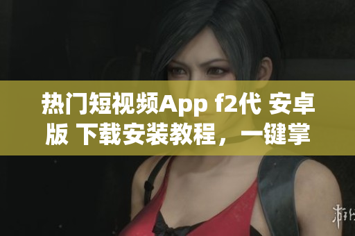 热门短视频App f2代 安卓版 下载安装教程，一键掌握！