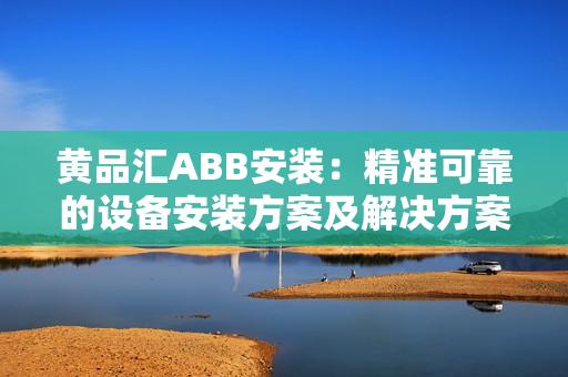 黄品汇ABB安装：精准可靠的设备安装方案及解决方案