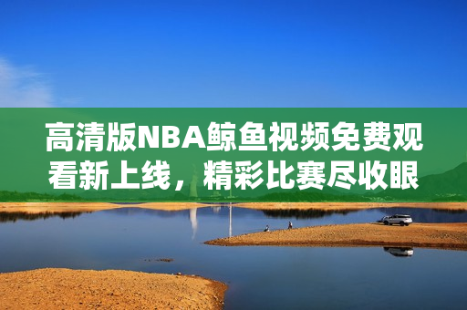 高清版NBA鲸鱼视频免费观看新上线，精彩比赛尽收眼底