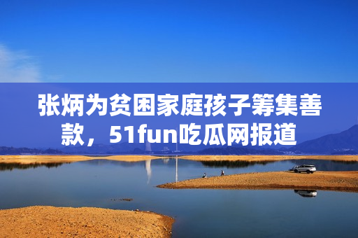 张炳为贫困家庭孩子筹集善款，51fun吃瓜网报道