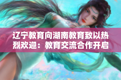 辽宁教育向湖南教育致以热烈欢迎：教育交流合作开启新篇章