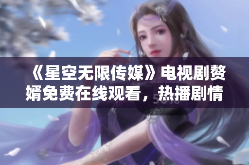 《星空无限传媒》电视剧赘婿免费在线观看，热播剧情精彩纷呈