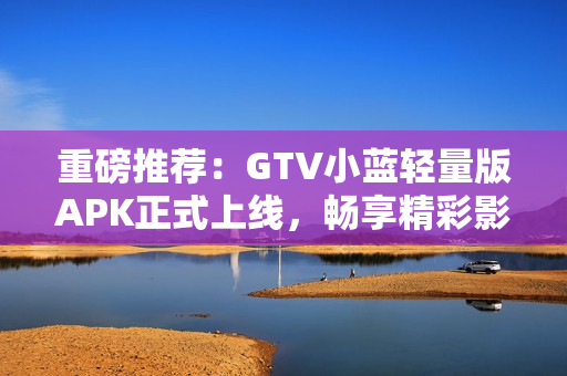 重磅推荐：GTV小蓝轻量版APK正式上线，畅享精彩影视内容