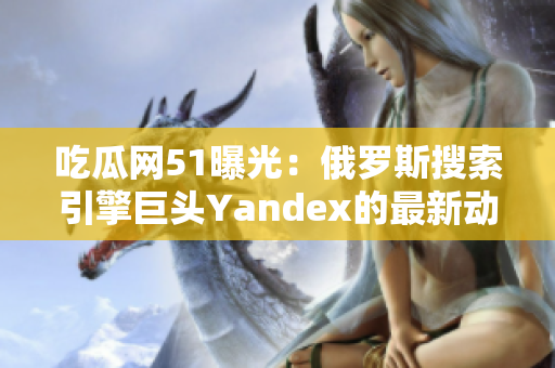 吃瓜网51曝光：俄罗斯搜索引擎巨头Yandex的最新动向！