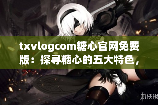 txvlogcom糖心官网免费版：探寻糖心的五大特色，解锁全新体验