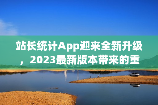 站长统计App迎来全新升级，2023最新版本带来的重大变化！