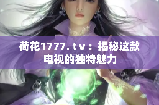 荷花1777. tⅴ：揭秘这款电视的独特魅力