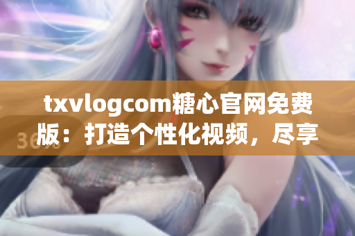 txvlogcom糖心官网免费版：打造个性化视频，尽享独特魅力