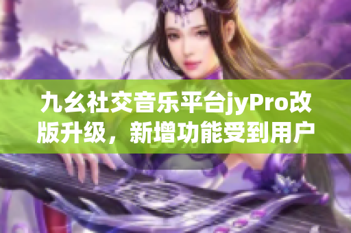 九幺社交音乐平台jyPro改版升级，新增功能受到用户热捧