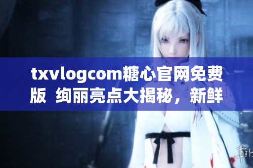 txvlogcom糖心官网免费版  绚丽亮点大揭秘，新鲜体验品牌魅力