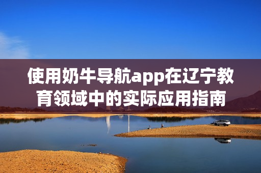 使用奶牛导航app在辽宁教育领域中的实际应用指南