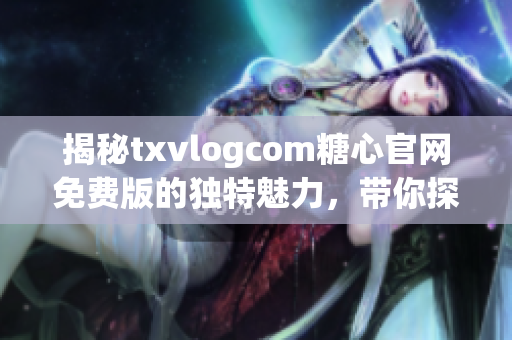 揭秘txvlogcom糖心官网免费版的独特魅力，带你探索免费版亮点