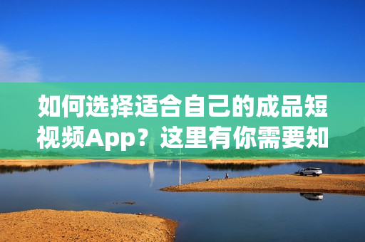 如何选择适合自己的成品短视频App？这里有你需要知道的所有内容