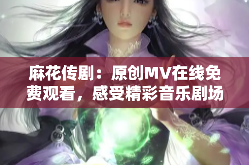 麻花传剧：原创MV在线免费观看，感受精彩音乐剧场表演