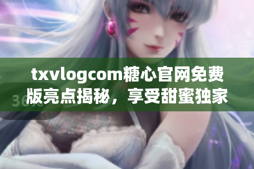 txvlogcom糖心官网免费版亮点揭秘，享受甜蜜独家内容