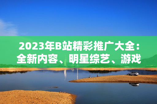 2023年B站精彩推广大全：全新内容、明星综艺、游戏盛宴等精彩不容错过