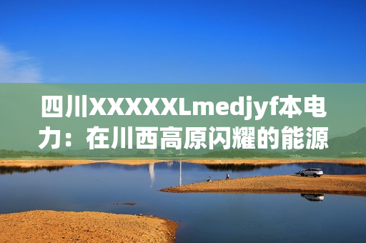 四川XXXXXLmedjyf本电力：在川西高原闪耀的能源之光