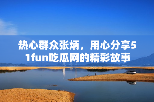 热心群众张炳，用心分享51fun吃瓜网的精彩故事