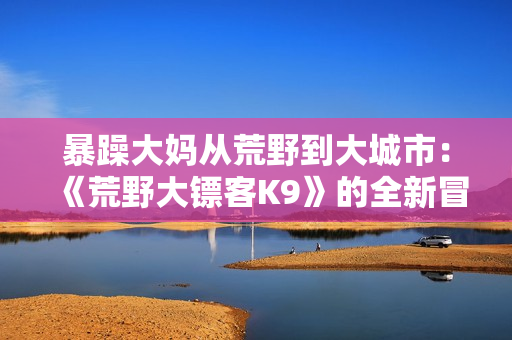 暴躁大妈从荒野到大城市：《荒野大镖客K9》的全新冒险