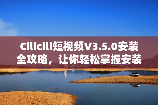 Cilicili短视频V3.5.0安装全攻略，让你轻松掌握安装技巧