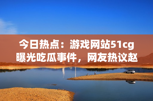 今日热点：游戏网站51cg曝光吃瓜事件，网友热议赵子涵身世骇人真相