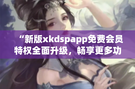 “新版xkdspapp免费会员特权全面升级，畅享更多功能”