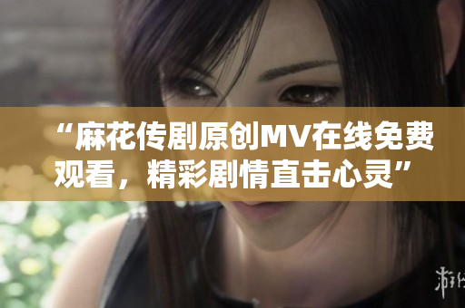 “麻花传剧原创MV在线免费观看，精彩剧情直击心灵”