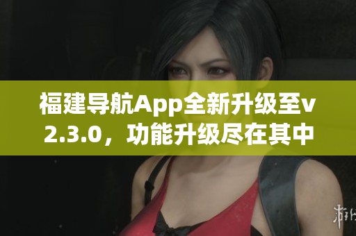 福建导航App全新升级至v2.3.0，功能升级尽在其中