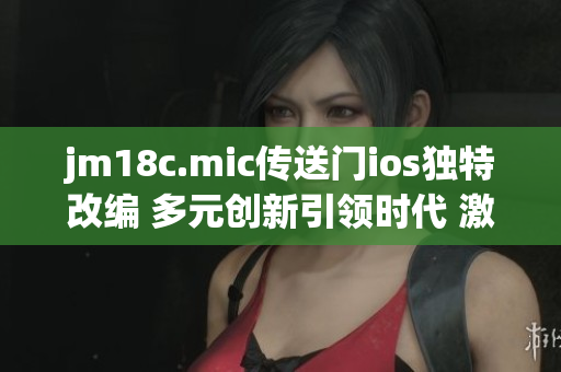 jm18c.mic传送门ios独特改编 多元创新引领时代 激发无限可能