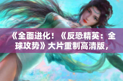 《全面进化！《反恐精英：全球攻势》大片重制高清版，全新体验引爆你的游戏激情！》