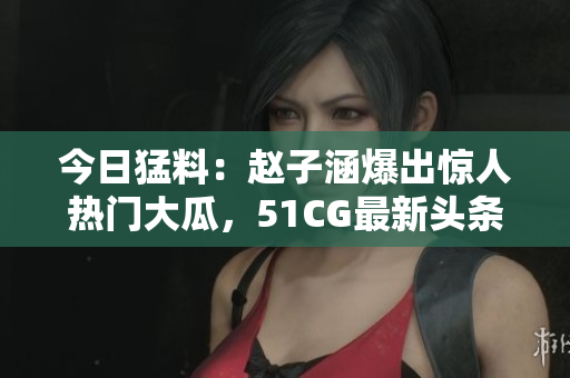 今日猛料：赵子涵爆出惊人热门大瓜，51CG最新头条报道