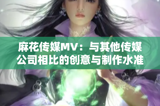 麻花传媒MV：与其他传媒公司相比的创意与制作水准对比分析