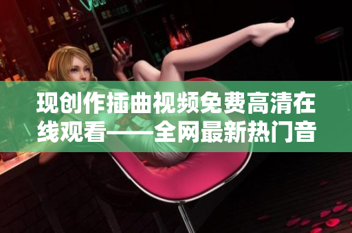 现创作插曲视频免费高清在线观看——全网最新热门音乐视频推荐