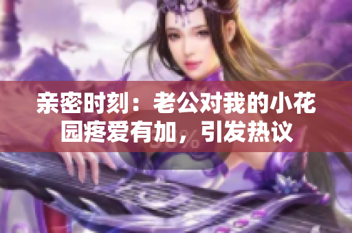 亲密时刻：老公对我的小花园疼爱有加，引发热议