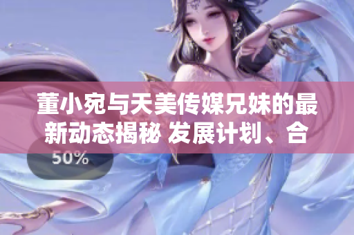 董小宛与天美传媒兄妹的最新动态揭秘 发展计划、合作项目一览