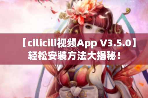 【cilicili视频App V3.5.0】轻松安装方法大揭秘！