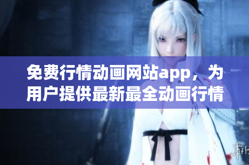 免费行情动画网站app，为用户提供最新最全动画行情资讯